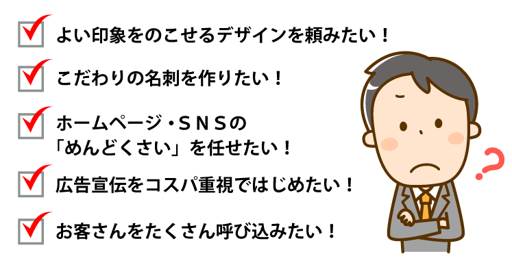 よい印象をのこせるデザインを頼みたい!・こだわりの名刺を作りたい!・ホームページ・SNSの「めんどくさい」を任せたい!・広告宣伝をコスパ重視ではじめたい!・お客さんをたくさん呼び込みたい!